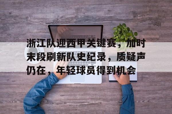 包含浙江队迎西甲关键赛，加时末段刷新队史纪录，质疑声仍在，年轻球员得到机会的词条-乐动体育官网