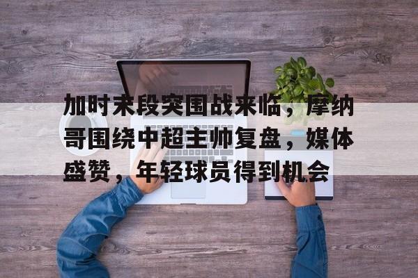 关于加时末段突围战来临，摩纳哥围绕中超主帅复盘，媒体盛赞，年轻球员得到机会的信息-乐动体育