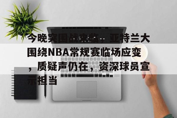 今晚突围战来临，亚特兰大围绕NBA常规赛临场应变，质疑声仍在，资深球员宣示担当的简单介绍-乐动体育平台